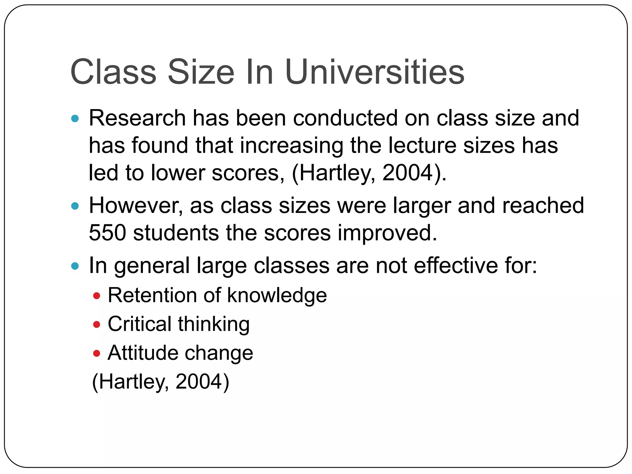 Class Size In UniversitiesResearch has been conducted on class size and has found that increasing the lecture sizes has led to lower scores, (Hartley, 2004).However, as class sizes were larger and reached 550 students the scores improved. In general large classes are not effective for:Retention of knowledge Critical thinkingAttitude change (Hartley, 2004)