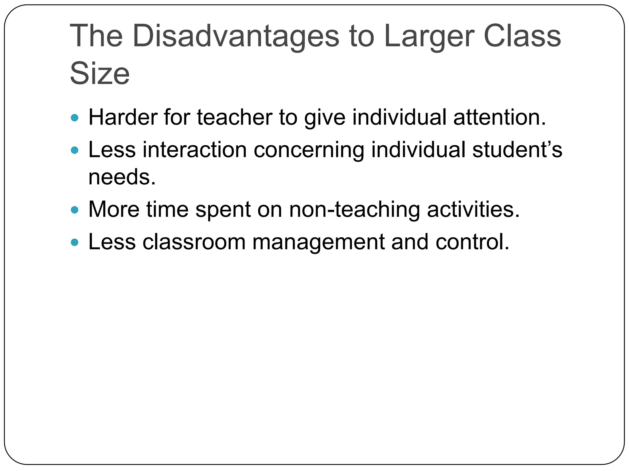 The Disadvantages to Larger Class SizeHarder for teacher to give individual attention.Less interaction concerning individual student’s needs. More time spent on non-teaching activities.Less classroom management and control. 