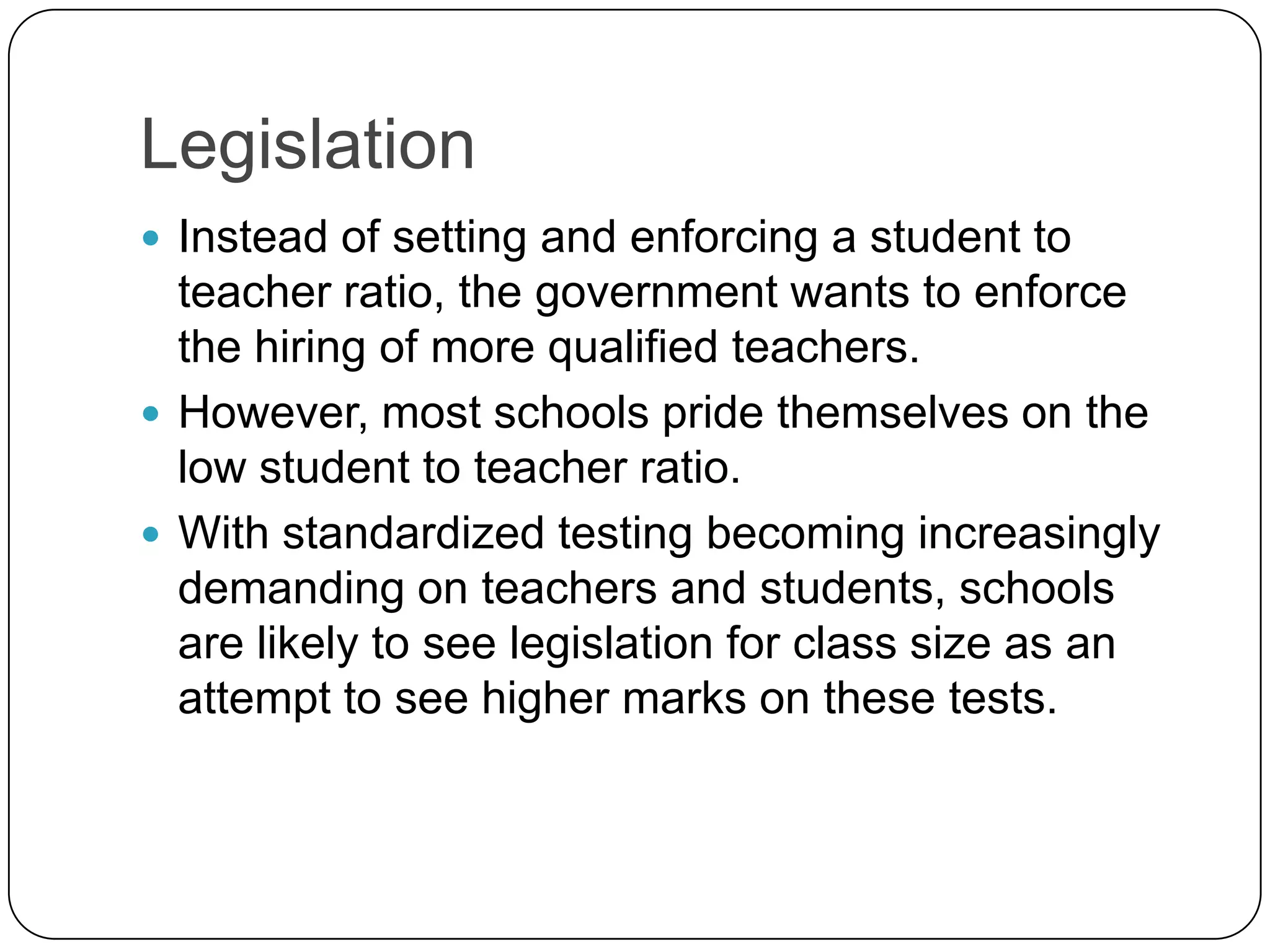 LegislationInstead of setting and enforcing a student to teacher ratio, the government wants to enforce the hiring of more qualified teachers.However, most schools pride themselves on the low student to teacher ratio. With standardized testing becoming increasingly demanding on teachers and students, schools are likely to see legislation for class size as an attempt to see higher marks on these tests. 