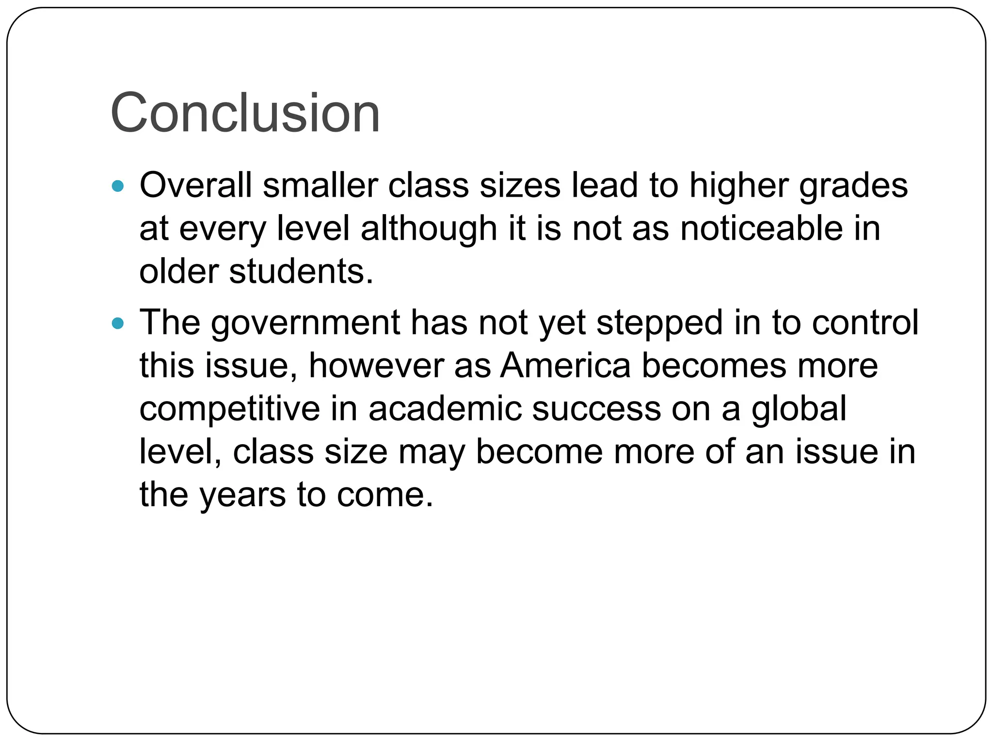 ConclusionOverall smaller class sizes lead to higher grades at every level although it is not as noticeable in older students. The government has not yet stepped in to control this issue, however as America becomes more competitive in academic success on a global level, class size may become more of an issue in the years to come.   