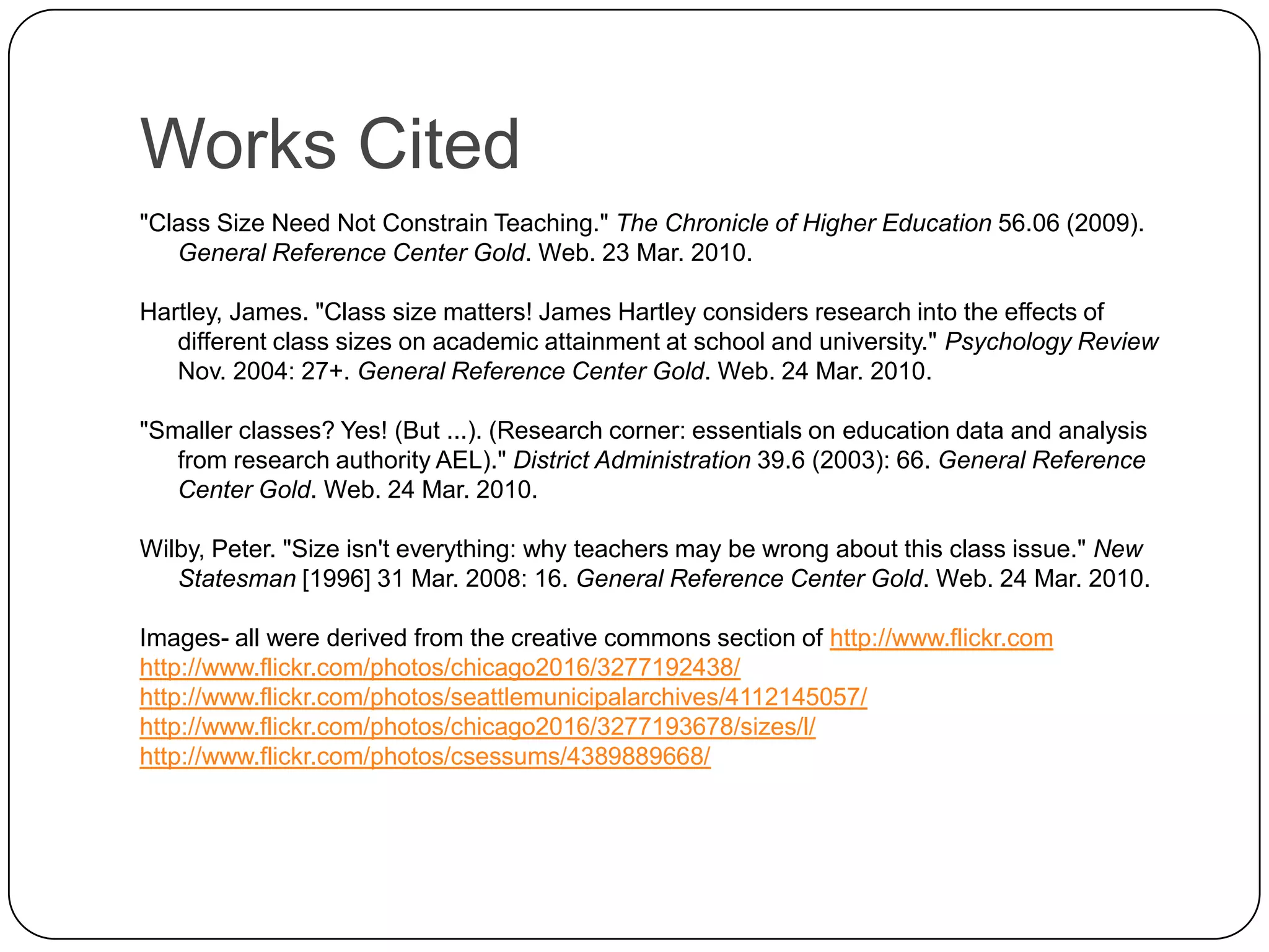 Works Cited"Class Size Need Not Constrain Teaching." The Chronicle of Higher Education 56.06 (2009). General Reference Center Gold. Web. 23 Mar. 2010.Hartley, James. "Class size matters! James Hartley considers research into the effects of different class sizes on academic attainment at school and university." Psychology Review Nov. 2004: 27+. General Reference Center Gold. Web. 24 Mar. 2010."Smaller classes? Yes! (But ...). (Research corner: essentials on education data and analysis from research authority AEL)." District Administration 39.6 (2003): 66. General Reference Center Gold. Web. 24 Mar. 2010.Wilby, Peter. "Size isn't everything: why teachers may be wrong about this class issue." New Statesman [1996] 31 Mar. 2008: 16. General Reference Center Gold. Web. 24 Mar. 2010.Images- all were derived from the creative commons section of http://www.flickr.comhttp://www.flickr.com/photos/chicago2016/3277192438/http://www.flickr.com/photos/seattlemunicipalarchives/4112145057/http://www.flickr.com/photos/chicago2016/3277193678/sizes/l/http://www.flickr.com/photos/csessums/4389889668/