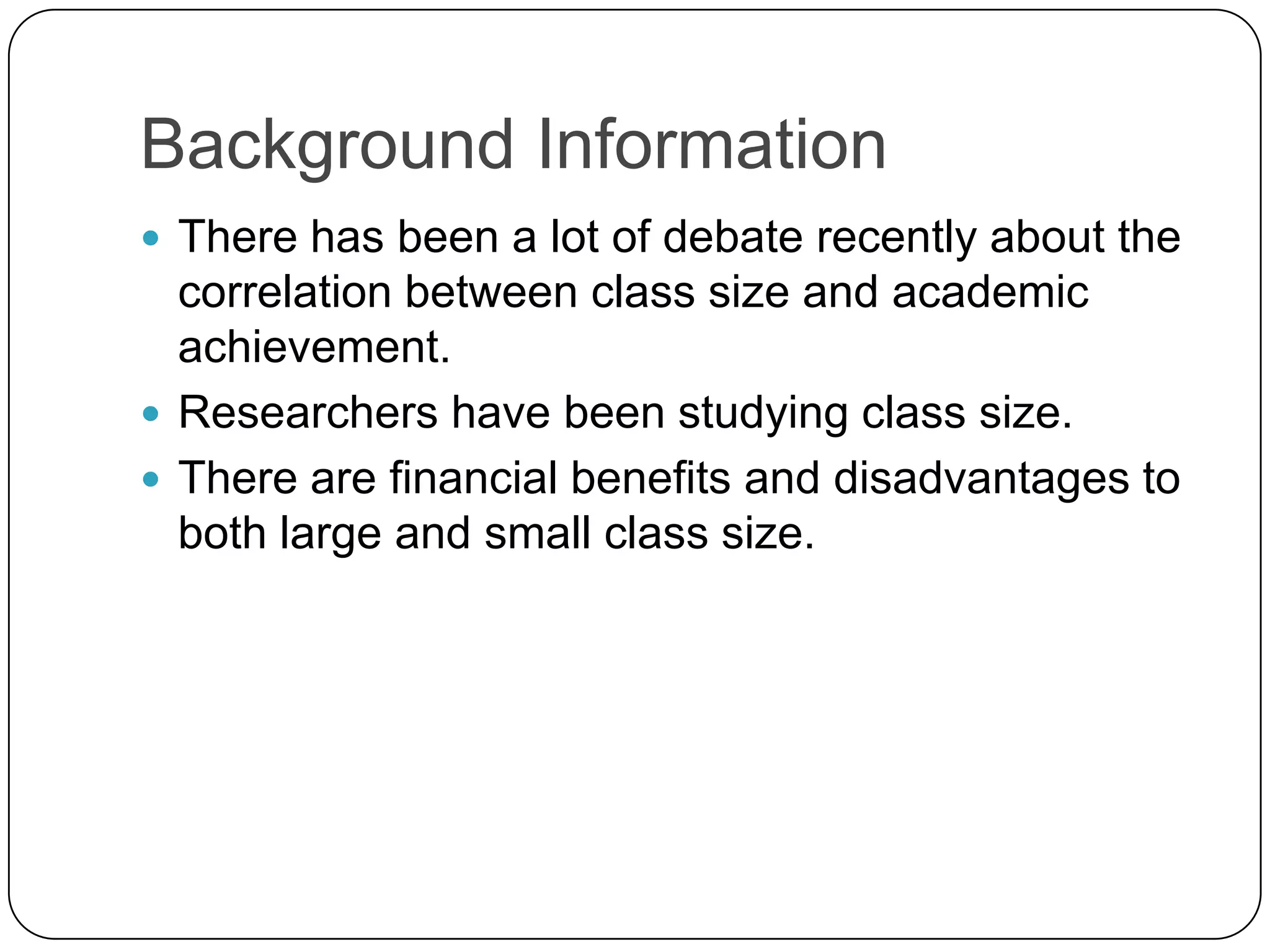 Background InformationThere has been a lot of debate recently about the correlation between class size and academic achievement. Researchers have been studying class size. There are financial benefits and disadvantages to both large and small class size. 