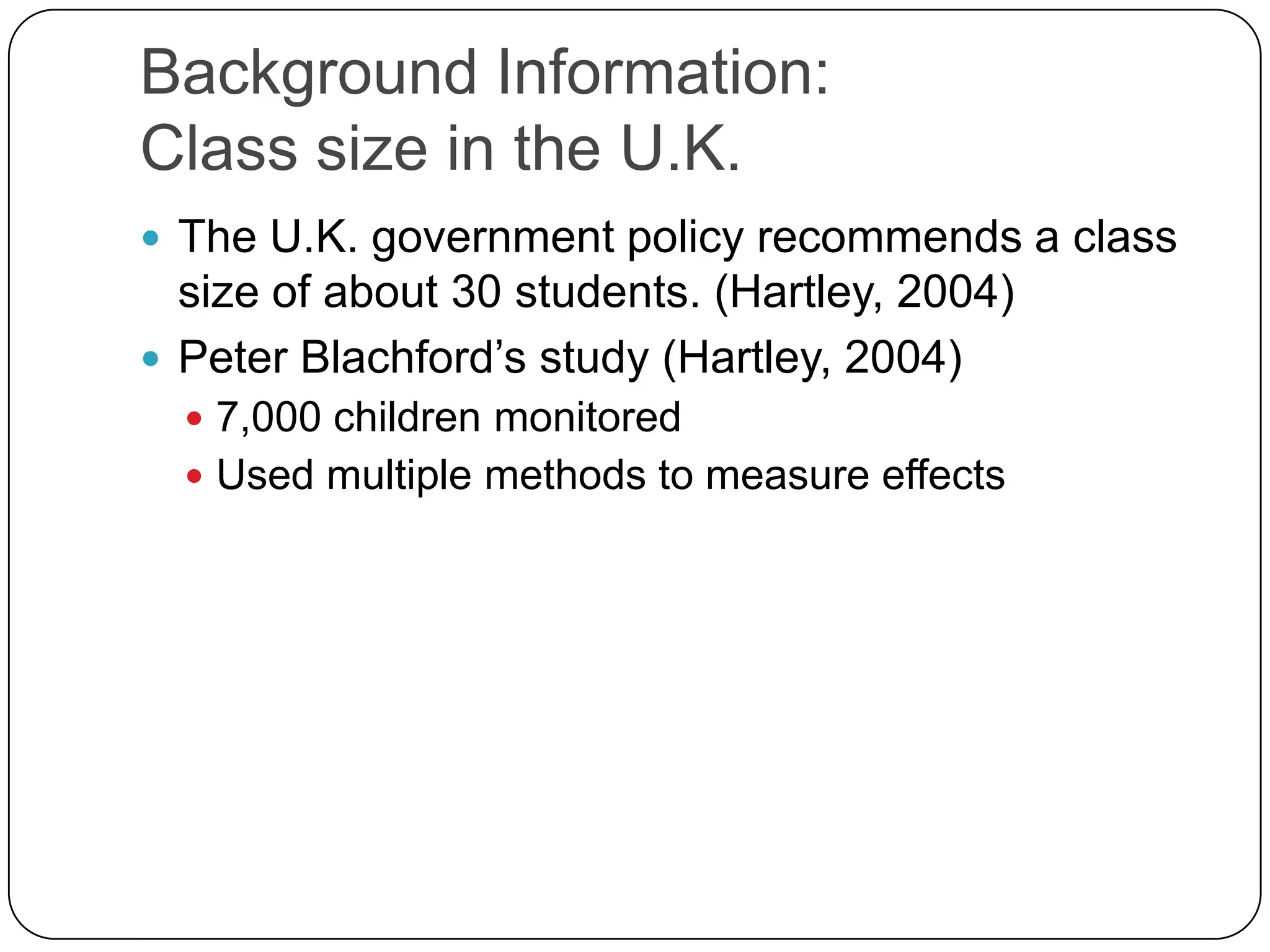 Background Information:Class size in the U.K.The U.K. government policy recommends a class size of about 30 students. (Hartley, 2004)Peter Blachford’s study (Hartley, 2004)7,000 children monitoredUsed multiple methods to measure effects