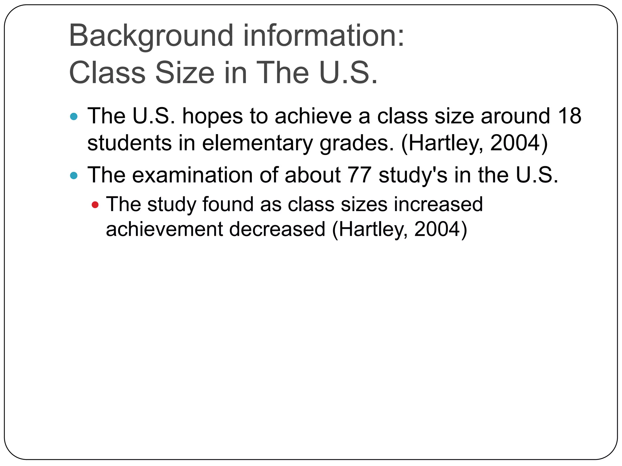 Background information:Class Size in The U.S.The U.S. hopes to achieve a class size around 18 students in elementary grades. (Hartley, 2004)The examination of about 77 study's in the U.S. The study found as class sizes increased achievement decreased (Hartley, 2004)