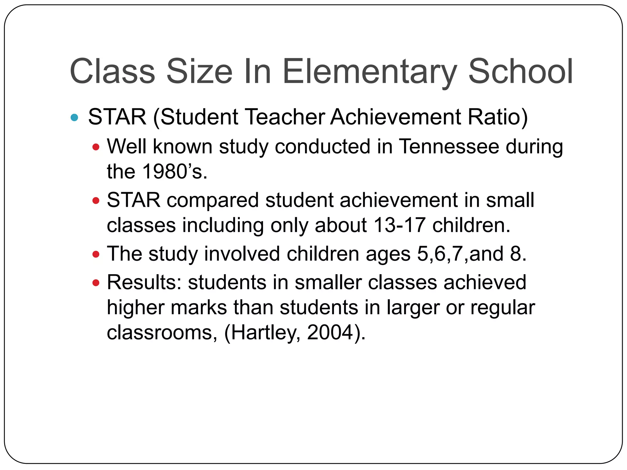 Class Size In Elementary SchoolSTAR (Student Teacher Achievement Ratio)Well known study conducted in Tennessee during the 1980’s.STAR compared student achievement in small classes including only about 13-17 children. The study involved children ages 5,6,7,and 8.Results: students in smaller classes achieved higher marks than students in larger or regular classrooms, (Hartley, 2004).