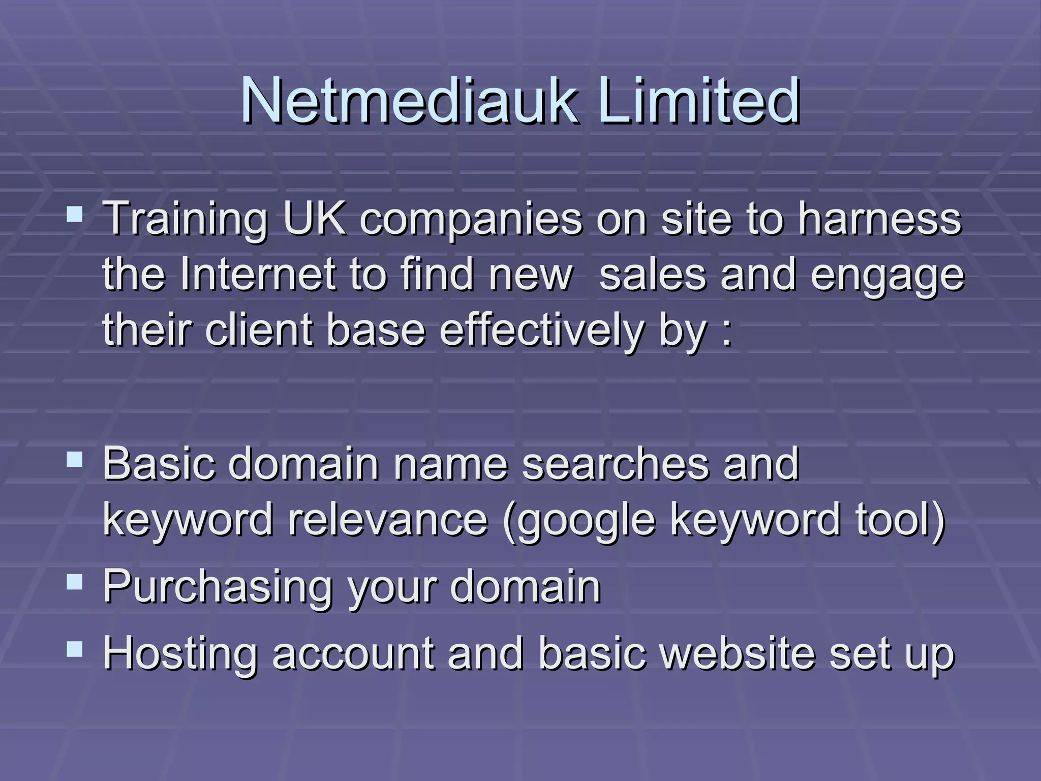 Netmediauk Limited Training UK companies on site to harness the Internet to find new  sales and engage their client base effectively by : Basic domain name searches and keyword relevance (google keyword tool) Purchasing your domain Hosting account and basic website set up 