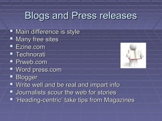 Blogs and Press releasesBlogs and Press releases
 Main difference is styleMain difference is style
 Many free sitesMany free sites
 Ezine.comEzine.com
 TechnoratiTechnorati
 Prweb.comPrweb.com
 Word press.comWord press.com
 BloggerBlogger
 Write well and be real and impart infoWrite well and be real and impart info
 Journalists scour the web for storiesJournalists scour the web for stories
 ‘‘Heading-centric’ take tips from MagazinesHeading-centric’ take tips from Magazines
 