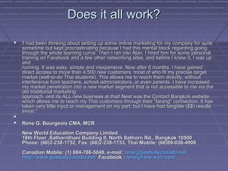 Does it all work?Does it all work?
 'I had been thinking about setting up some online marketing for my company for quite'I had been thinking about setting up some online marketing for my company for quite
sometime but kept procrastinating because I had this mental block regarding goingsometime but kept procrastinating because I had this mental block regarding going
through the whole learning curve. Then I ran into Alan. I hired him for some personalthrough the whole learning curve. Then I ran into Alan. I hired him for some personal
training on Facebook and a few other networking sites, and before I knew it, I was uptraining on Facebook and a few other networking sites, and before I knew it, I was up
andand
running. It was easy, simple and inexpensive. Now after 6 months, I have gainedrunning. It was easy, simple and inexpensive. Now after 6 months, I have gained
direct access to more than 4,500 new customers, most of who fit my precise targetdirect access to more than 4,500 new customers, most of who fit my precise target
market (well-to-do Thai students). This allows me to reach them directly, withoutmarket (well-to-do Thai students). This allows me to reach them directly, without
interference from teachers, school administrators, or even parents. I have increasedinterference from teachers, school administrators, or even parents. I have increased
my market penetration into a new market segment that is not accessible to me via themy market penetration into a new market segment that is not accessible to me via the
old traditional marketingold traditional marketing
approach. and its ALL new business at that! Next was the Contact Bangkok websiteapproach. and its ALL new business at that! Next was the Contact Bangkok website
which allows me to reach my Thai customers through their "farang" connection. It haswhich allows me to reach my Thai customers through their "farang" connection. It has
taken very little input or management on my part, but I have had tangible ($$) resultstaken very little input or management on my part, but I have had tangible ($$) results
since."since."

 Rene G. Bourgeois CMA, MCRRene G. Bourgeois CMA, MCR
New World Education Company LimitedNew World Education Company Limited
18th Floor ,Sathornthani Building II, North Sathorn Rd., Bangkok 1050018th Floor ,Sathornthani Building II, North Sathorn Rd., Bangkok 10500
Phone: (66)2-238-1752, Fax: (66)2-238-1753, Thai Mobile: (66)89-036-4908Phone: (66)2-238-1752, Fax: (66)2-238-1753, Thai Mobile: (66)89-036-4908
Canadian Mobile: (1) 604-786-5048, e-mail:Canadian Mobile: (1) 604-786-5048, e-mail: rene@gostudycanada.netrene@gostudycanada.net
http://www.gostudycanada.net/http://www.gostudycanada.net/ Facebook :Facebook : rene@new-wec.comrene@new-wec.com
 