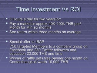 Time Investment Vs ROITime Investment Vs ROI
 5 Hours a day for two years/or:5 Hours a day for two years/or:
 Pay a marketer approx 40K-100k THB per/Pay a marketer approx 40K-100k THB per/
Month for Min six monthsMonth for Min six months
 See return within three months on average.See return within three months on average.
 Special offer to IBAPSpecial offer to IBAP
750 targeted Members to a company group on750 targeted Members to a company group on
Facebook and 250 Twitter followers andFacebook and 250 Twitter followers and
education 20,000 THB one time.education 20,000 THB one time.
 Winner of raffle gets free banner one month onWinner of raffle gets free banner one month on
Contactbangkok worth 10,000 THBContactbangkok worth 10,000 THB
 