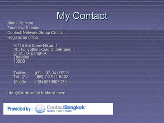My ContactMy Contact
Alan JohnstonAlan Johnston
Founding DirectorFounding Director
Contact Network Group Co LtdContact Network Group Co Ltd
Registered officeRegistered office
94/15 Soi Sene-Nikom 194/15 Soi Sene-Nikom 1
Phahonyothin Road ChankrasemPhahonyothin Road Chankrasem
Chatujak BangkokChatujak Bangkok
ThailandThailand
1090010900
Tel/fax : (66) 02-941 5225Tel/fax : (66) 02-941 5225
Tel (2) : (66) 02-941 6402Tel (2) : (66) 02-941 6402
Mobile (66) 0879803035Mobile (66) 0879803035
alan@netmediathailand.comalan@netmediathailand.com
 