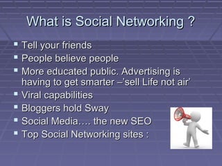 What is Social Networking ?What is Social Networking ?
 Tell your friendsTell your friends
 People believe peoplePeople believe people
 More educated public. Advertising isMore educated public. Advertising is
having to get smarter –’sell Life not air’having to get smarter –’sell Life not air’
 Viral capabilitiesViral capabilities
 Bloggers hold SwayBloggers hold Sway
 Social Media…. the new SEOSocial Media…. the new SEO
 Top Social Networking sites :Top Social Networking sites :
 