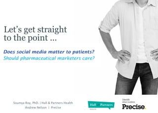 Let’s get straight
to the point …
Prepared for

Does social media matter to patients?
Should pharmaceutical marketers care?

Soumya Roy, PhD. | Hall & Partners Health
Andrew Nelson | Precise

 