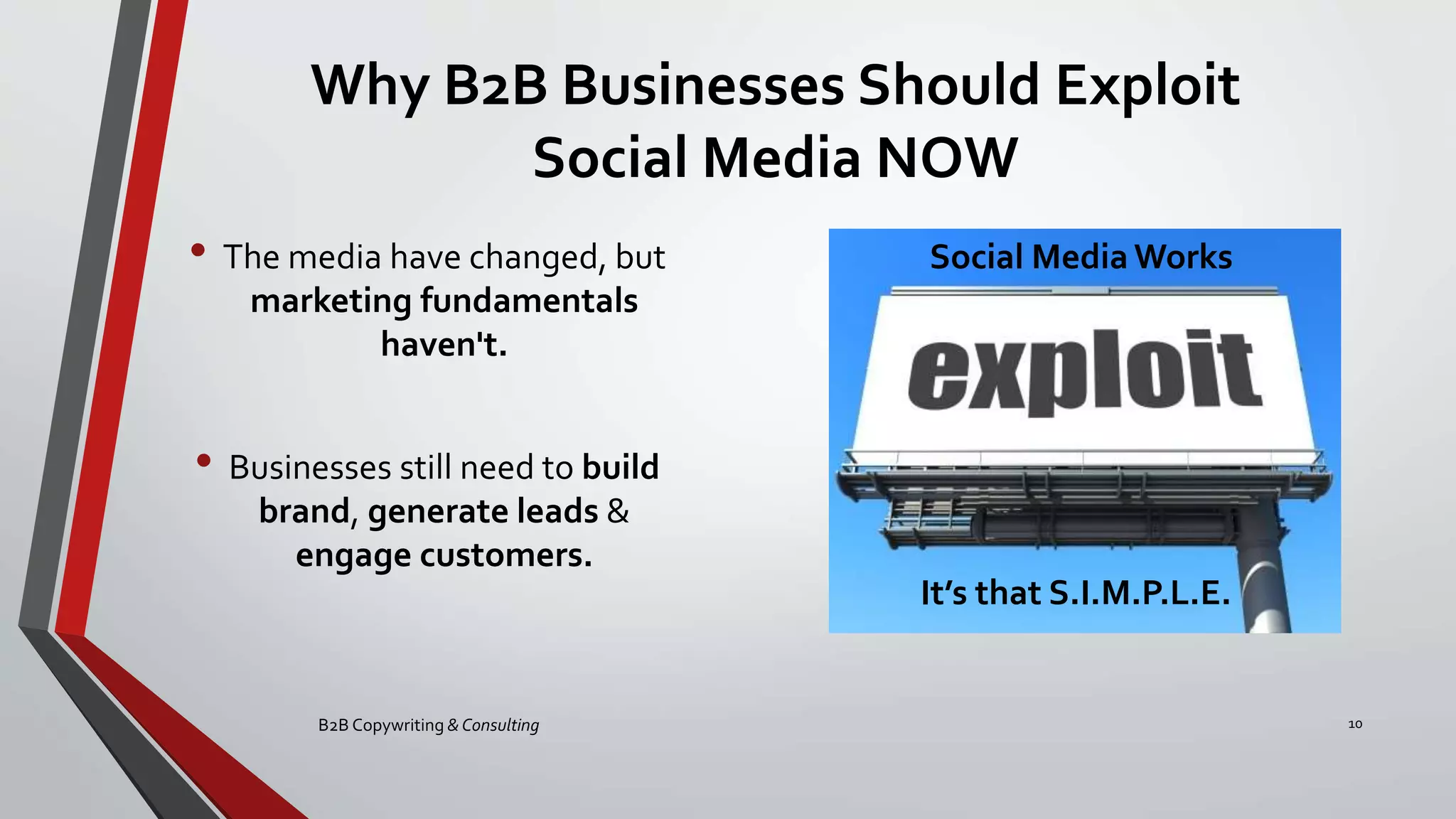 Why B2B Businesses Should Exploit
Social Media NOW
• The media have changed, but
marketing fundamentals
haven't.
• Businesses still need to build
brand, generate leads &
engage customers.
B2B Copywriting & Consulting 10
Social Media Works
It’s that S.I.M.P.L.E.
 