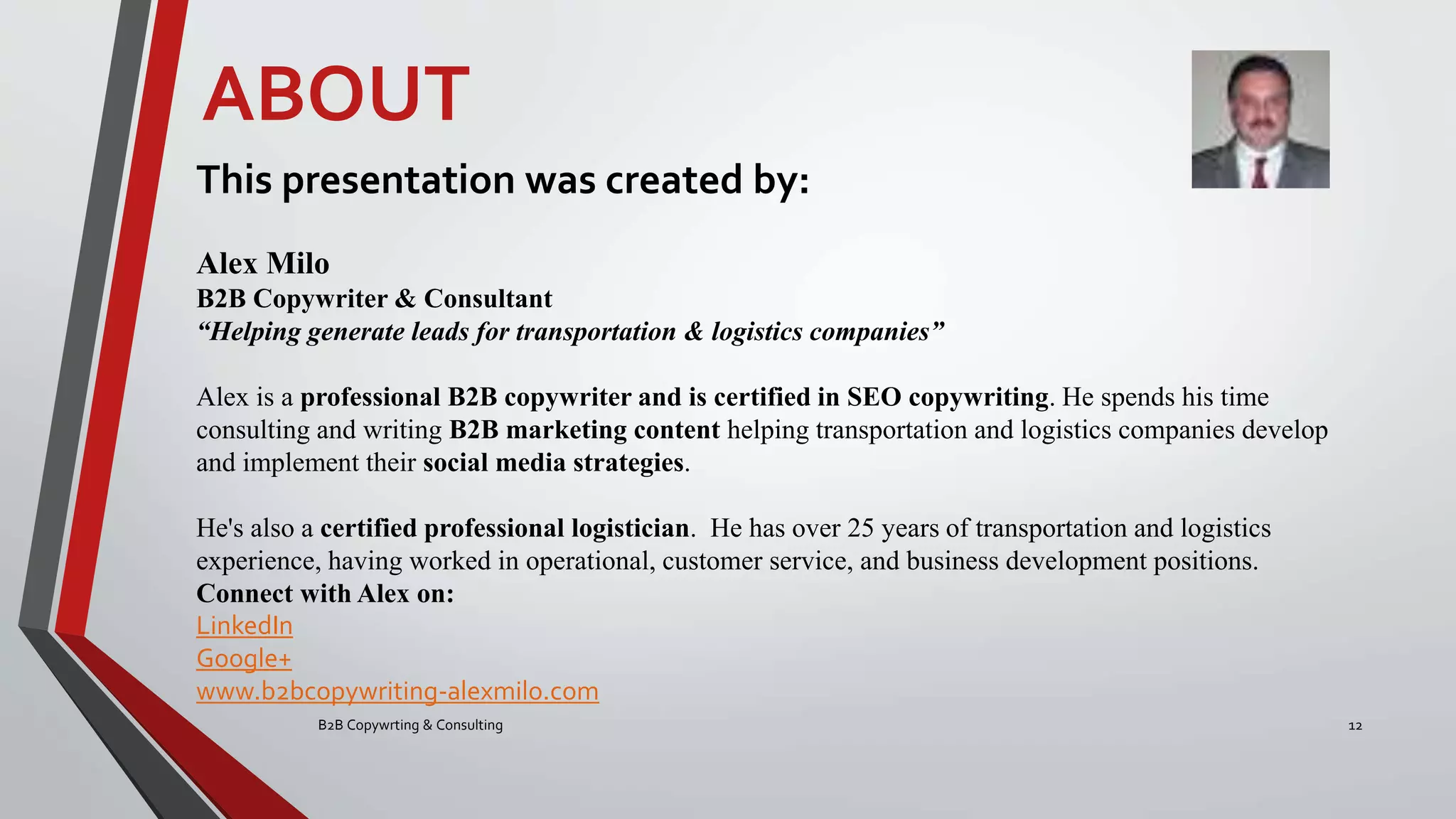 B2B Copywrting & Consulting 12
This presentation was created by:
Alex Milo
B2B Copywriter & Consultant
“Helping generate leads for transportation & logistics companies”
Alex is a professional B2B copywriter and is certified in SEO copywriting. He spends his time
consulting and writing B2B marketing content helping transportation and logistics companies develop
and implement their social media strategies.
He's also a certified professional logistician. He has over 25 years of transportation and logistics
experience, having worked in operational, customer service, and business development positions.
Connect with Alex on:
LinkedIn
Google+
www.b2bcopywriting-alexmilo.com
ABOUT
 