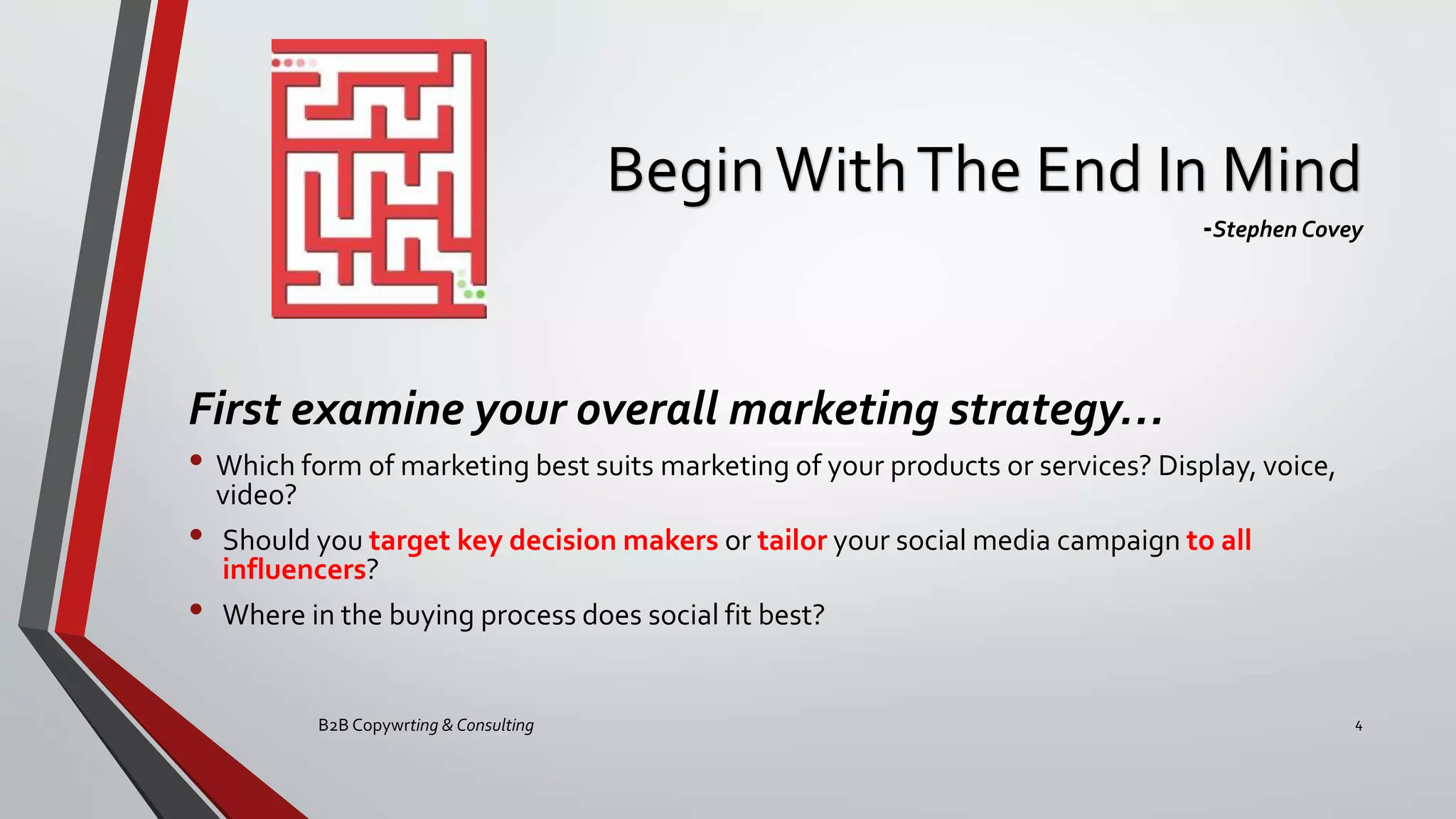 BeginWithThe End In Mind
-Stephen Covey
First examine your overall marketing strategy…
• Which form of marketing best suits marketing of your products or services? Display, voice,
video?
• Should you target key decision makers or tailor your social media campaign to all
influencers?
• Where in the buying process does social fit best?
B2B Copywrting & Consulting 4
 