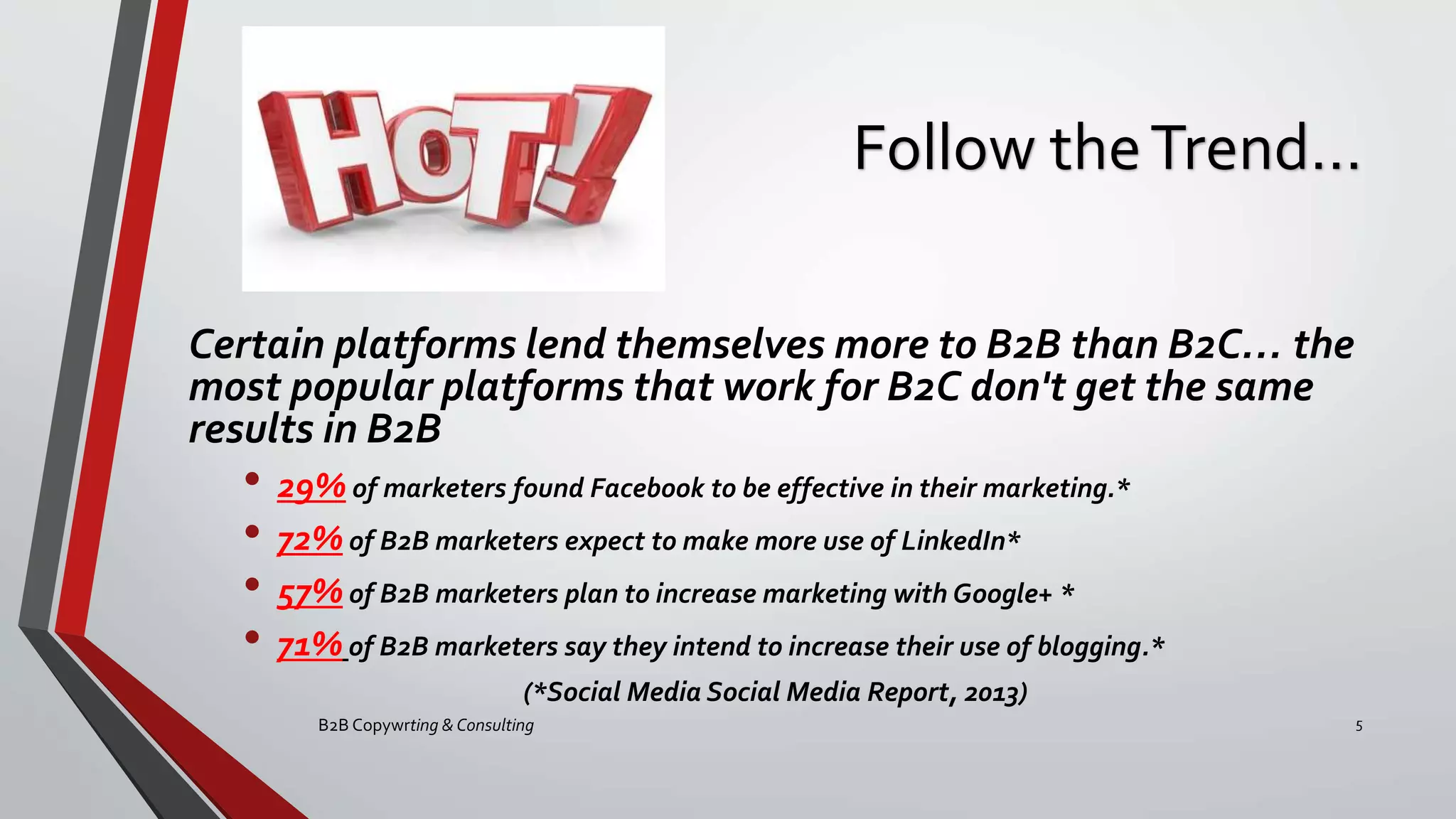 Follow theTrend…
Certain platforms lend themselves more to B2B than B2C… the
most popular platforms that work for B2C don't get the same
results in B2B
• 29% of marketers found Facebook to be effective in their marketing.*
• 72% of B2B marketers expect to make more use of LinkedIn*
• 57% of B2B marketers plan to increase marketing with Google+ *
• 71% of B2B marketers say they intend to increase their use of blogging.*
(*Social Media Social Media Report, 2013)
B2B Copywrting & Consulting 5
 