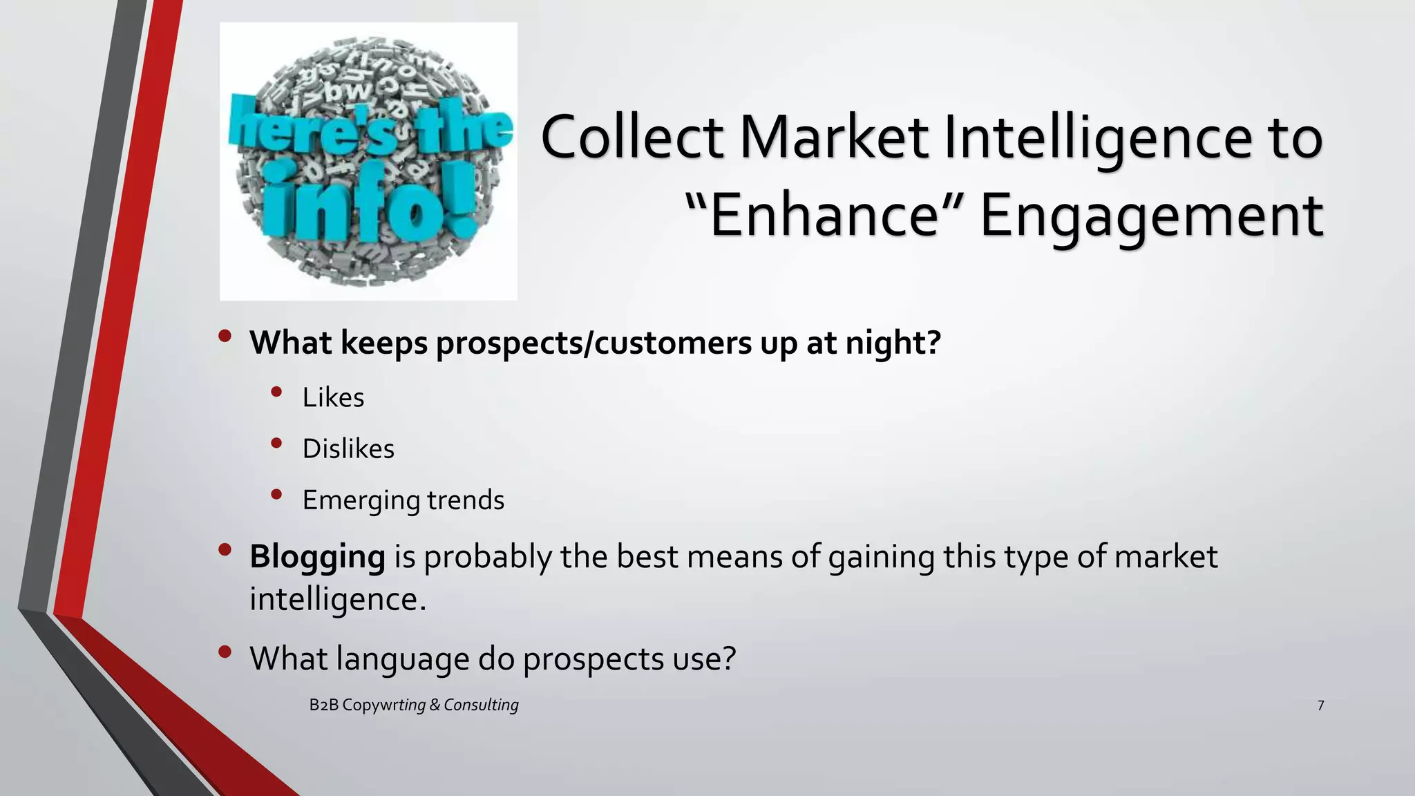 Collect Market Intelligence to
“Enhance” Engagement
• What keeps prospects/customers up at night?
• Likes
• Dislikes
• Emerging trends
• Blogging is probably the best means of gaining this type of market
intelligence.
• What language do prospects use?
B2B Copywrting & Consulting 7
 