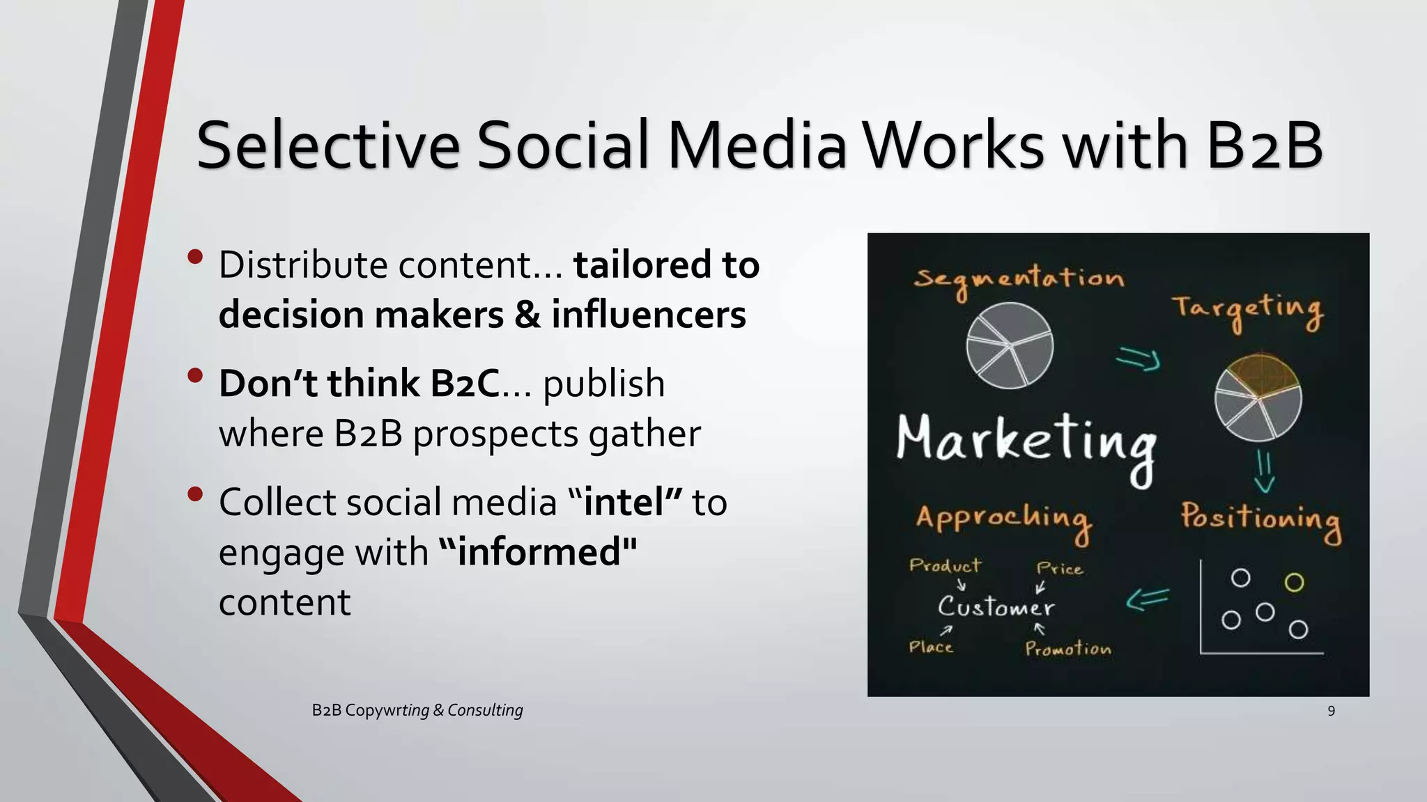 Selective Social MediaWorks with B2B
• Distribute content… tailored to
decision makers & influencers
• Don’t think B2C… publish
where B2B prospects gather
• Collect social media “intel” to
engage with “informed"
content
B2B Copywrting & Consulting 9
 