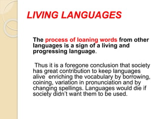 LIVING LANGUAGES
The process of loaning words from other
languages is a sign of a living and
progressing language.
Thus it is a foregone conclusion that society
has great contribution to keep languages
alive enriching the vocabulary by borrowing,
coining, variation in pronunciation and by
changing spellings. Languages would die if
society didn’t want them to be used.
 