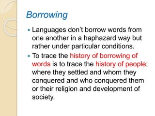 Borrowing
 Languages don’t borrow words from
one another in a haphazard way but
rather under particular conditions.
 To trace the history of borrowing of
words is to trace the history of people;
where they settled and whom they
conquered and who conquered them
or their religion and development of
society.
 