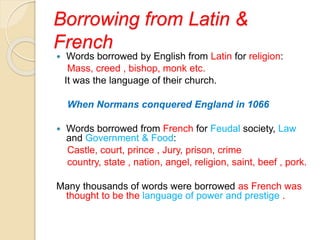 Borrowing from Latin &
French
 Words borrowed by English from Latin for religion:
Mass, creed , bishop, monk etc.
It was the language of their church.
When Normans conquered England in 1066
 Words borrowed from French for Feudal society, Law
and Government & Food:
Castle, court, prince , Jury, prison, crime
country, state , nation, angel, religion, saint, beef , pork.
Many thousands of words were borrowed as French was
thought to be the language of power and prestige .
 