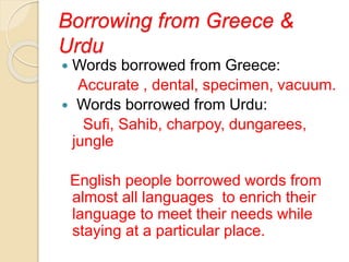 Borrowing from Greece &
Urdu
 Words borrowed from Greece:
Accurate , dental, specimen, vacuum.
 Words borrowed from Urdu:
Sufi, Sahib, charpoy, dungarees,
jungle
English people borrowed words from
almost all languages to enrich their
language to meet their needs while
staying at a particular place.
 