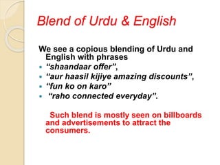 Blend of Urdu & English
We see a copious blending of Urdu and
English with phrases
 “shaandaar offer”,
 “aur haasil kijiye amazing discounts”,
 “fun ko on karo”
 “raho connected everyday”.
Such blend is mostly seen on billboards
and advertisements to attract the
consumers.
 