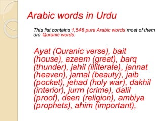 Arabic words in Urdu
This list contains 1,546 pure Arabic words most of them
are Quranic words.
Ayat (Quranic verse), bait
(house), azeem (great), barq
(thunder), jahil (illiterate), jannat
(heaven), jamal (beauty), jaib
(pocket), jehad (holy war), dakhil
(interior), jurm (crime), dalil
(proof), deen (religion), ambiya
(prophets), ahim (important),
 