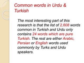 Common words in Urdu &
Turkish
The most interesting part of this
research is that the list of 2,608 words
common in Turkish and Urdu only
contains 24 words which are pure
Turkish. The rest are either Arabic,
Persian or English words used
commonly by Turks and Urdu
speakers.
 