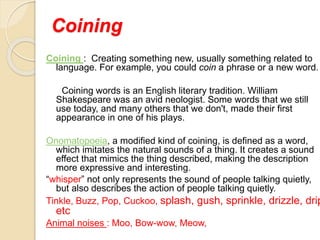 Coining
Coining : Creating something new, usually something related to
language. For example, you could coin a phrase or a new word.
Coining words is an English literary tradition. William
Shakespeare was an avid neologist. Some words that we still
use today, and many others that we don't, made their first
appearance in one of his plays.
Onomatopoeia, a modified kind of coining, is defined as a word,
which imitates the natural sounds of a thing. It creates a sound
effect that mimics the thing described, making the description
more expressive and interesting.
“whisper” not only represents the sound of people talking quietly,
but also describes the action of people talking quietly.
Tinkle, Buzz, Pop, Cuckoo, splash, gush, sprinkle, drizzle, drip
etc
Animal noises : Moo, Bow-wow, Meow,
 