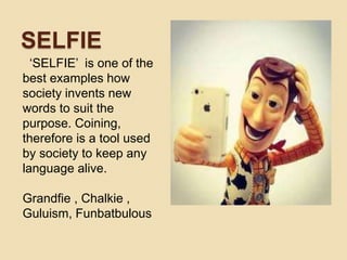 SELFIE
‘SELFIE’ is one of the
best examples how
society invents new
words to suit the
purpose. Coining,
therefore is a tool used
by society to keep any
language alive.
Grandfie , Chalkie ,
Guluism, Funbatbulous
 