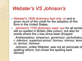 Webster’s VS Johnson’s
 Webster's 1828 dictionary had only -or and is
given much of the credit for the adoption of this
form in the United States.
 Johnson's 1755 dictionary used -our for all words
still so spelled in Britain (like colour), but also for
words where the u has since been dropped
Ambassadour, emperour, governour, perturbatou
r, inferiour, superiour;errour, horrour, mirrour, teno
ur, terrour, tremour.
Johnson, unlike Webster, was not an advocate of
spelling reform, but chose the spelling best
derived
 