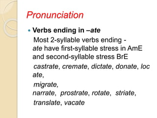 Pronunciation
 Verbs ending in –ate
Most 2-syllable verbs ending -
ate have first-syllable stress in AmE
and second-syllable stress BrE
castrate, cremate, dictate, donate, loc
ate,
migrate,
narrate, prostrate, rotate, striate,
translate, vacate
 