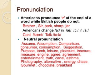 Pronunciation
 Americans pronounce ‘r’ at the end of a
word while British people do not.
Brother , Sir, park, sharp, jar
Americans change /a:/ in /æ/ /ɔː/ in /a:/
Cant /kænt/ Talk /ta:k/
 Neutral pronunciation
Assume, Assumption, Comparison,
consumer, consumption, Suggestion,
Purpose, tomb, leisure, pleasure, treasure,
measure, engine, agree, agreement,
entertainment, truth, canal, asthma,
Photography, alternative , energy, chase,
Gourmet , chocolate, breakfast
 