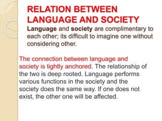 RELATION BETWEEN
LANGUAGE AND SOCIETY
Language and society are complimentary to
each other; its difficult to imagine one without
considering other.
The connection between language and
society is tightly anchored. The relationship of
the two is deep rooted. Language performs
various functions in the society and the
society does the same way. If one does not
exist, the other one will be affected.
 