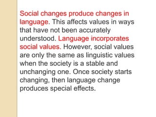 Social changes produce changes in
language. This affects values in ways
that have not been accurately
understood. Language incorporates
social values. However, social values
are only the same as linguistic values
when the society is a stable and
unchanging one. Once society starts
changing, then language change
produces special effects.
 