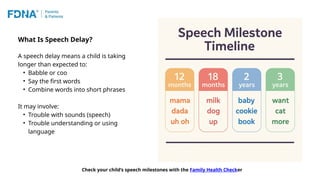 A speech delay means a child is taking
longer than expected to:
• Babble or coo
• Say the first words
• Combine words into short phrases
It may involve:
• Trouble with sounds (speech)
• Trouble understanding or using
language
What Is Speech Delay?
Check your child’s speech milestones with the Family Health Checker
 