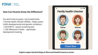 How Can Parents Know the Difference?
You don’t have to guess. Use trusted tools:
🧩 Family Health Checker (FDNA) – Helps assess
child’s developmental and genetic conditions.
🧠 M-CHAT-R – autism screening tool
📱 CDC Milestone Tracker – age-based
development tracking
Explore expert-backed blogs at fdna.com/health/resource-center
 