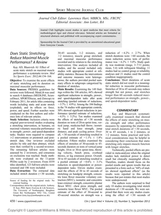 SPORT MEDICINE JOURNAL CLUB
Journal Club Editor: Lawrence Hart, MBBCh, MSc, FRCPC
Editorial Associate: Ann Lotter, BA
Journal Club highlights recent studies in sport medicine that meet criteria for
methodological rigor and clinical relevance. Selected articles are formatted as
structured abstracts and published with accompanying expert commentaries.
Sponsorship for the Journal Club is provided by an unrestricted educational grant
from Genzyme Canada.
Does Static Stretching
Reduce Maximal Muscle
Performance? A Review
Kay AD, Blazevich AJ. Effect of
acute static stretch on maximal muscle
performance: a systematic review. Med
Sci Sports Exerc. 2012;44:154–164.
Objective: To examine the acute effects
of static stretching and its duration on
maximal muscular performance.
Data Sources: PRISMA guidelines for
reviews were followed. MetaLib was used
to search 4 databases (MEDLINE, Scien-
ceDirect, SPORTDiscus, and Zetocup) to
February 2011, for article titles containing
words including static and acute stretch
(exploded), and its effects on force,
power, and speed. Further searches were
conducted on the ﬁrst authors and refer-
ence lists of relevant articles.
Study Selection: Inclusion criteria were
original peer-reviewed studies evaluating
a stretching intervention, in humans, on
maximal voluntary muscular performance
in strength-, power-, and speed-dependent
tasks. Studies were required to compare
$2 interventions or prestretch and post-
stretch data. One reviewer excluded
articles by title and then abstract, which
were then veriﬁed by a second reviewer.
The remaining full-text articles were
assessed by 2 reviewers, and consensus
on exclusions was reached. Study meth-
ods were evaluated on the 11-point
PEDro scale by 2 reviewers. From 4559
titles identiﬁed, 123 full-text articles were
screened and 106 were included.
Data Extraction: The extracted data
included stretch duration (,30 seconds,
30-45 seconds, 1-2 minutes, and
.2 minutes), muscle group stretched,
and maximal muscular performance
recorded and its relation to the stretching
intervention. One analysis included all
studies, and the second included only
studies with appropriate control or reli-
ability statistics. Because the interventions
and outcome measures were heteroge-
neous, the authors provided pooled sum-
mary effects in subgroups categorized by
duration of stretches.
Main Results: Examining the 149 ﬁnd-
ings within the 106 articles, 44% showed
signiﬁcant reductions in strength-, power-,
and speed-dependent tasks after acute
stretching (pooled estimate of reductions,
23.7% 6 4.9%). Among the 104 ﬁndings
in the 74 studies with appropriate controls,
50% showed signiﬁcant reductions in per-
formance (pooled estimate of reductions,
24.5% 6 5.2%). Ten studies examined
the effects of stretches of ,30 seconds
duration on tests of 20-m sprint time, ver-
tical jump, medicine-ball throw; isomet-
ric hand and knee strength, jump
distance, and peak cycling power. Over-
all, ,30 seconds of stretching resulted in
a pooled estimate of 21.1% 6 1.8%
reduction. Fifteen studies examined the
effects of stretches of 30-seconds to 45-
seconds duration on tests of vertical jump
height, 10-m or 30-m sprint time, throw-
ing velocity, bench press, overhead
throws, or leg extension power. Overall,
30 to 45 seconds of stretching resulted in
a pooled estimate of 20.6% 6 3.1%
reduction in speed-dependent or power-
dependent tasks. Eleven studies exam-
ined the effects of 30 to 45 seconds of
stretching on handgrip strength, concen-
tric knee ﬂexor muscular voluntary con-
traction (MVC), isometric and concentric
knee extensor strength, concentric plantar
ﬂexor MVC. chest press strength, and
isometric knee ﬂexor MVC. The pooled
estimate of the effect of 30-second to
45-second stretches on strength was a
reduction of 24.2% 6 2.7%. When
stretch durations were .60 seconds, the
mean reduction across tests of perfor-
mance was 24.2% 6 5.0%. Study qual-
ity was moderate (range, 3–7/11 points;
mean, 5.4) with infrequent blinding; 11
studies had no control group or reliability
analyses and 21 studies used the control
condition inappropriately.
Conclusions: Short durations of acute
static stretch did not result in a meaning-
ful reduction in muscular performance.
Stretches of 30 to 45 seconds may reduce
strength but not power, and stretches
longer than 60 seconds reduced maxi-
mal performance on strength-, power-,
and speed-dependent tasks.
COMMENTARY
Kay and Blazevich systemati-
cally examined research that showed
the effects of static stretching on mus-
cle strength and other performance
measures by separating the studies into
total stretch durations of ,30 seconds,
30 to 45 seconds, 1 to 2 minutes, or
.2 minutes. Some practical and tech-
nical considerations may be helpful in
considering their conclusion that static
stretching only impairs muscle function
with longer stretches.
Technically, pooled effects are pro-
vided in meta-analyses when the original
studies lack statistical power to detect
small but clinically meaningful effects.
Therefore, readers should focus on the
pooled results and ignore results that are
presented in a form such as “44% of stud-
ies showed signiﬁcant effects” (as the
results were reported in this article)
because that just restates that most studies
were underpowered.
The authors were surprised to ﬁnd
only 10 studies investigating total stretch
durations of ,30 seconds. We were sur-
prised that there were any studies exam-
ining the effect of ,30 seconds of
Source of funding for the original study: No
external funding.
Correspondence about the original article: Anthony
D. Kay, PhD, Sport, Exercise & Life Sciences,
The University of Northampton, Boughton
Green Rd, Northampton NN2 7AL, United
Kingdom (tony.kay@northampton.ac.uk).
450 | www.cjsportmed.com Clin J Sport Med  Volume 22, Number 5, September 2012
 