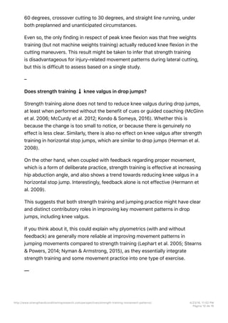 60 degrees, crossover cutting to 30 degrees, and straight line running, under
both preplanned and unanticipated circumstances.
Even so, the only finding in respect of peak knee flexion was that free weights
training (but not machine weights training) actually reduced knee flexion in the
cutting maneuvers. This result might be taken to infer that strength training
is disadvantageous for injury-related movement patterns during lateral cutting,
but this is difficult to assess based on a single study.
–
Does strength training knee valgus in drop jumps?
Strength training alone does not tend to reduce knee valgus during drop jumps,
at least when performed without the benefit of cues or guided coaching (McGinn
et al. 2006; McCurdy et al. 2012; Kondo & Someya, 2016). Whether this is
because the change is too small to notice, or because there is genuinely no
effect is less clear. Similarly, there is also no effect on knee valgus after strength
training in horizontal stop jumps, which are similar to drop jumps (Herman et al.
2008).
On the other hand, when coupled with feedback regarding proper movement,
which is a form of deliberate practice, strength training is effective at increasing
hip abduction angle, and also shows a trend towards reducing knee valgus in a
horizontal stop jump. Interestingly, feedback alone is not effective (Hermann et
al. 2009).
This suggests that both strength training and jumping practice might have clear
and distinct contributory roles in improving key movement patterns in drop
jumps, including knee valgus.
If you think about it, this could explain why plyometrics (with and without
feedback) are generally more reliable at improving movement patterns in
jumping movements compared to strength training (Lephart et al. 2005; Stearns
& Powers, 2014; Nyman & Armstrong, 2015), as they essentially integrate
strength training and some movement practice into one type of exercise.
––
http://www.strengthandconditioningresearch.com/perspectives/strength-training-movement-patterns/ 4/23/16, 11:02 PM
Página 10 de 16
 