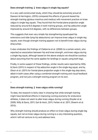 Does strength training knee valgus in single-leg squats?
In a very well-constructed study, which they should be extremely proud of,
Dawson & Herrington, (2015) compared the effects of ground-based hip
strength training (gluteus maximus and medius) with movement practice on knee
valgus in single-leg squats. They found that the frontal plane projection angle
reduced by around 6.5 degrees in both training groups, and hip adduction angle
improved by around 4.0 degrees, with no differences between groups.
This suggests that even very simple hip strengthening (quadruped hip
extensions and side-lying hip abductions) can improve knee valgus in single-leg
squats, even though strength training appears not to benefit knee valgus during
drop jumps.
It also vindicates the findings of Claiborne et al. (2006) to a certain extent, who
reported an association between hip and knee strength, and knee valgus during
a single-leg squat, although based on the above analysis we should be cautious
about assuming that the same applies for landings or squats using both legs.
Finally, in some support of these findings, similar results were reported by Willy
& Davis (2011) in respect of hip adduction angle in the single-leg squat, and by
Olson et al. (2011) for frontal plane projection angle in the single-leg step down,
albeit in both cases after using a combined strength training and visual feedback
program, and not just a strength training program on its own.
–
Does strength training knee valgus while running?
To date, the research is fairly clear in showing that while strength training
might have beneficial effects in improving running economy for endurance
athletes, it does not seem to alter knee valgus during running (Snyder et al.
2009; Willy & Davis, 2011; Earl & Hoch, 2011; Ferber et al. 2011; Sheerin et al.
2012).
Why strength training should produce an effect on knee valgus during single-leg
squats, but not on knee valgus during running is a very interesting question,
which I will not venture to try and address here.
http://www.strengthandconditioningresearch.com/perspectives/strength-training-movement-patterns/ 4/23/16, 11:02 PM
Página 11 de 16
 