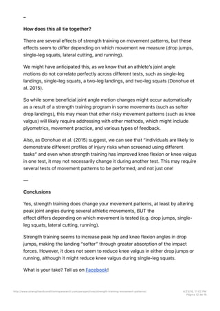 –
How does this all tie together?
There are several effects of strength training on movement patterns, but these
effects seem to differ depending on which movement we measure (drop jumps,
single-leg squats, lateral cutting, and running).
We might have anticipated this, as we know that an athlete’s joint angle
motions do not correlate perfectly across different tests, such as single-leg
landings, single-leg squats, a two-leg landings, and two-leg squats (Donohue et
al. 2015).
So while some beneficial joint angle motion changes might occur automatically
as a result of a strength training program in some movements (such as softer
drop landings), this may mean that other risky movement patterns (such as knee
valgus) will likely require addressing with other methods, which might include
plyometrics, movement practice, and various types of feedback.
Also, as Donohue et al. (2015) suggest, we can see that “individuals are likely to
demonstrate different profiles of injury risks when screened using different
tasks” and even when strength training has improved knee flexion or knee valgus
in one test, it may not necessarily change it during another test. This may require
several tests of movement patterns to be performed, and not just one!
—
Conclusions
Yes, strength training does change your movement patterns, at least by altering
peak joint angles during several athletic movements, BUT the
effect differs depending on which movement is tested (e.g. drop jumps, single-
leg squats, lateral cutting, running).
Strength training seems to increase peak hip and knee flexion angles in drop
jumps, making the landing “softer” through greater absorption of the impact
forces. However, it does not seem to reduce knee valgus in either drop jumps or
running, although it might reduce knee valgus during single-leg squats.
What is your take? Tell us on Facebook!
http://www.strengthandconditioningresearch.com/perspectives/strength-training-movement-patterns/ 4/23/16, 11:02 PM
Página 12 de 16
 