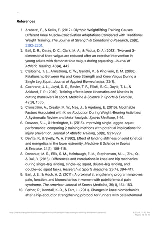 –
References
1. Arabatzi, F., & Kellis, E. (2012). Olympic Weightlifting Training Causes
Different Knee Muscle–Coactivation Adaptations Compared with Traditional
Weight Training. The Journal of Strength & Conditioning Research, 26(8),
2192-2201.
2. Bell, D. R., Oates, D. C., Clark, M. A., & Padua, D. A. (2013). Two-and 3-
dimensional knee valgus are reduced after an exercise intervention in
young adults with demonstrable valgus during squatting. Journal of
Athletic Training, 48(4), 442.
3. Claiborne, T. L., Armstrong, C. W., Gandhi, V., & Pincivero, D. M. (2006).
Relationship Between Hip and Knee Strength and Knee Valgus During a
Single Leg Squat. Journal of Applied Biomechanics, 22(1).
4. Cochrane, J. L., Lloyd, D. G., Besier, T. F., Elliott, B. C., Doyle, T. L., &
Ackland, T. R. (2010). Training affects knee kinematics and kinetics in
cutting maneuvers in sport. Medicine & Science in Sports & Exercise,
42(8), 1535.
5. Cronström, A., Creaby, M. W., Nae, J., & Ageberg, E. (2016). Modifiable
Factors Associated with Knee Abduction During Weight-Bearing Activities:
A Systematic Review and Meta-Analysis. Sports Medicine, 1-16.
6. Dawson, S. J., & Herrington, L. (2015). Improving single-legged-squat
performance: comparing 2 training methods with potential implications for
injury prevention. Journal of Athletic Training, 50(9), 921-929.
7. DeVita, P., & Skelly, W. A. (1992). Effect of landing stiffness on joint kinetics
and energetics in the lower extremity. Medicine & Science in Sports
& Exercise, 24(1), 108-115.
8. Donohue, M. R., Ellis, S. M., Heinbaugh, E. M., Stephenson, M. L., Zhu, Q.,
& Dai, B. (2015). Differences and correlations in knee and hip mechanics
during single-leg landing, single-leg squat, double-leg landing, and
double-leg squat tasks. Research in Sports Medicine, 23(4), 394-411.
9. Earl, J. E., & Hoch, A. Z. (2011). A proximal strengthening program improves
pain, function, and biomechanics in women with patellofemoral pain
syndrome. The American Journal of Sports Medicine, 39(1), 154-163.
10. Ferber, R., Kendall, K. D., & Farr, L. (2011). Changes in knee biomechanics
after a hip-abductor strengthening protocol for runners with patellofemoral
http://www.strengthandconditioningresearch.com/perspectives/strength-training-movement-patterns/ 4/23/16, 11:02 PM
Página 13 de 16
 