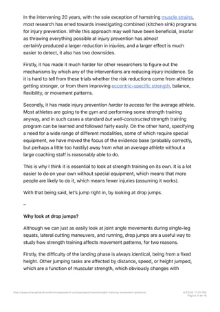 In the intervening 20 years, with the sole exception of hamstring muscle strains,
most research has erred towards investigating combined (kitchen sink) programs
for injury prevention. While this approach may well have been beneficial, insofar
as throwing everything possible at injury prevention has almost
certainly produced a larger reduction in injuries, and a larger effect is much
easier to detect, it also has two downsides.
Firstly, it has made it much harder for other researchers to figure out the
mechanisms by which any of the interventions are reducing injury incidence. So
it is hard to tell from these trials whether the risk reductions come from athletes
getting stronger, or from them improving eccentric-specific strength, balance,
flexibility, or movement patterns.
Secondly, it has made injury prevention harder to access for the average athlete.
Most athletes are going to the gym and performing some strength training
anyway, and in such cases a standard but well-constructed strength training
program can be learned and followed fairly easily. On the other hand, specifying
a need for a wide range of different modalities, some of which require special
equipment, we have moved the focus of the evidence base (probably correctly,
but perhaps a little too hastily) away from what an average athlete without a
large coaching staff is reasonably able to do.
This is why I think it is essential to look at strength training on its own. It is a lot
easier to do on your own without special equipment, which means that more
people are likely to do it, which means fewer injuries (assuming it works).
With that being said, let’s jump right in, by looking at drop jumps.
–
Why look at drop jumps?
Although we can just as easily look at joint angle movements during single-leg
squats, lateral cutting maneuvers, and running, drop jumps are a useful way to
study how strength training affects movement patterns, for two reasons.
Firstly, the difficulty of the landing phase is always identical, being from a fixed
height. Other jumping tasks are affected by distance, speed, or height jumped,
which are a function of muscular strength, which obviously changes with
http://www.strengthandconditioningresearch.com/perspectives/strength-training-movement-patterns/ 4/23/16, 11:02 PM
Página 4 de 16
 