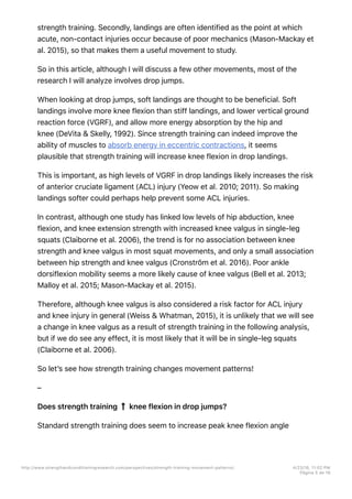 strength training. Secondly, landings are often identified as the point at which
acute, non-contact injuries occur because of poor mechanics (Mason-Mackay et
al. 2015), so that makes them a useful movement to study.
So in this article, although I will discuss a few other movements, most of the
research I will analyze involves drop jumps.
When looking at drop jumps, soft landings are thought to be beneficial. Soft
landings involve more knee flexion than stiff landings, and lower vertical ground
reaction force (VGRF), and allow more energy absorption by the hip and
knee (DeVita & Skelly, 1992). Since strength training can indeed improve the
ability of muscles to absorb energy in eccentric contractions, it seems
plausible that strength training will increase knee flexion in drop landings.
This is important, as high levels of VGRF in drop landings likely increases the risk
of anterior cruciate ligament (ACL) injury (Yeow et al. 2010; 2011). So making
landings softer could perhaps help prevent some ACL injuries.
In contrast, although one study has linked low levels of hip abduction, knee
flexion, and knee extension strength with increased knee valgus in single-leg
squats (Claiborne et al. 2006), the trend is for no association between knee
strength and knee valgus in most squat movements, and only a small association
between hip strength and knee valgus (Cronström et al. 2016). Poor ankle
dorsiflexion mobility seems a more likely cause of knee valgus (Bell et al. 2013;
Malloy et al. 2015; Mason-Mackay et al. 2015).
Therefore, although knee valgus is also considered a risk factor for ACL injury
and knee injury in general (Weiss & Whatman, 2015), it is unlikely that we will see
a change in knee valgus as a result of strength training in the following analysis,
but if we do see any effect, it is most likely that it will be in single-leg squats
(Claiborne et al. 2006).
So let’s see how strength training changes movement patterns!
–
Does strength training knee flexion in drop jumps?
Standard strength training does seem to increase peak knee flexion angle
http://www.strengthandconditioningresearch.com/perspectives/strength-training-movement-patterns/ 4/23/16, 11:02 PM
Página 5 de 16
 