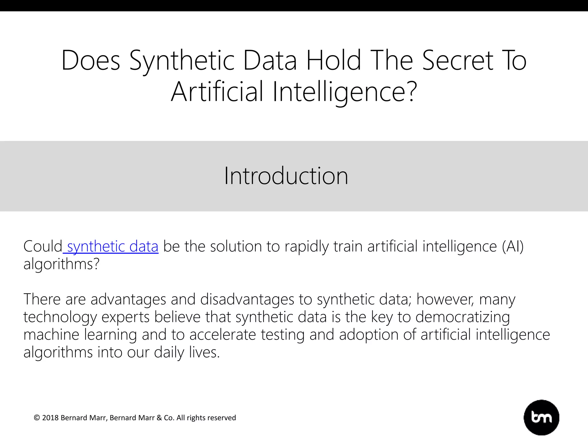 © 2018 Bernard Marr, Bernard Marr & Co. All rights reserved
Title
Text
IntroductionIntroduction
Could synthetic data be the solution to rapidly train artificial intelligence (AI)
algorithms?
There are advantages and disadvantages to synthetic data; however, many
technology experts believe that synthetic data is the key to democratizing
machine learning and to accelerate testing and adoption of artificial intelligence
algorithms into our daily lives.
Does Synthetic Data Hold The Secret To
Artificial Intelligence?
 