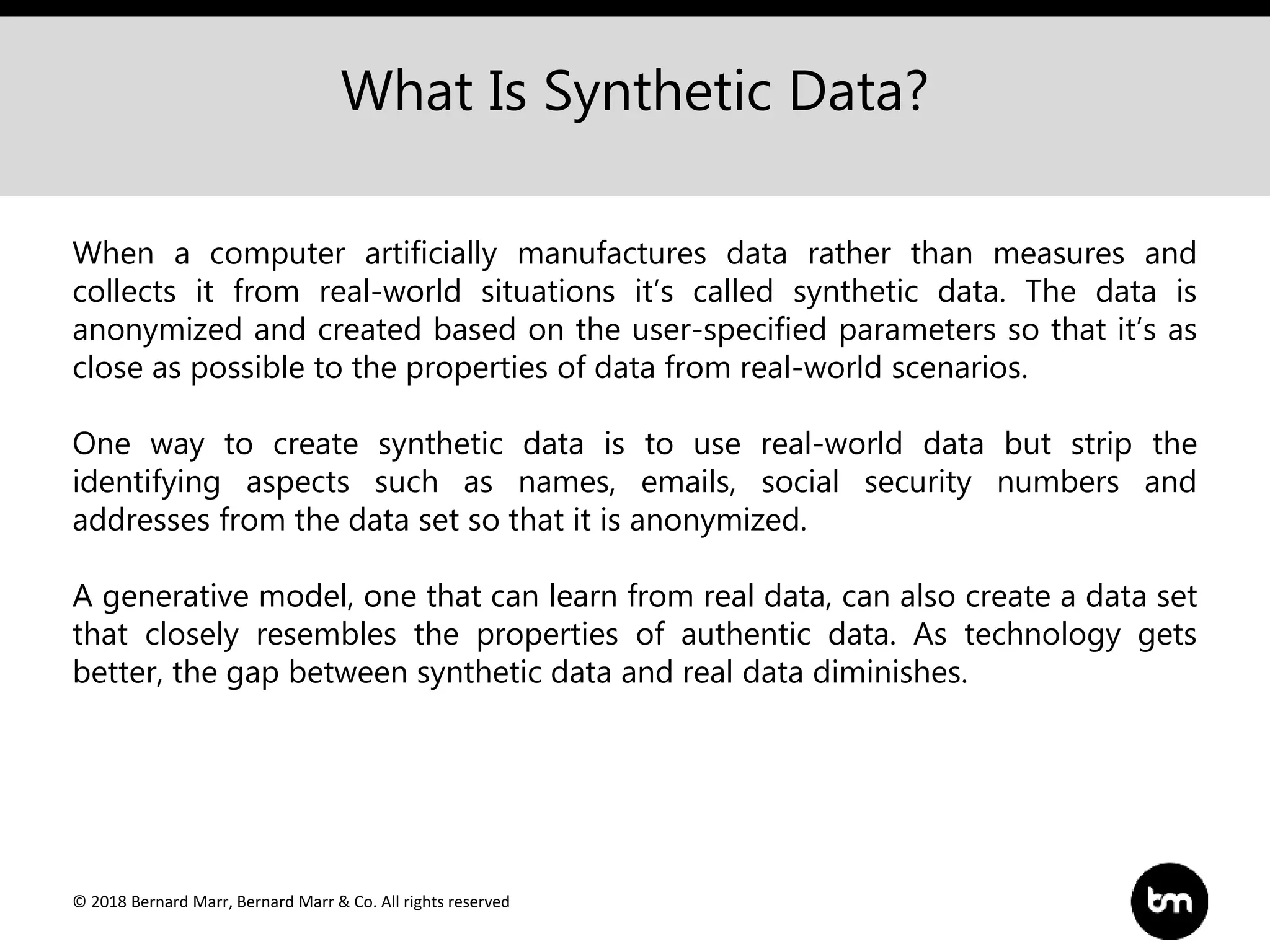 © 2018 Bernard Marr, Bernard Marr & Co. All rights reserved
What Is Synthetic Data?
When a computer artificially manufactures data rather than measures and
collects it from real-world situations it’s called synthetic data. The data is
anonymized and created based on the user-specified parameters so that it’s as
close as possible to the properties of data from real-world scenarios.
One way to create synthetic data is to use real-world data but strip the
identifying aspects such as names, emails, social security numbers and
addresses from the data set so that it is anonymized.
A generative model, one that can learn from real data, can also create a data set
that closely resembles the properties of authentic data. As technology gets
better, the gap between synthetic data and real data diminishes.
 