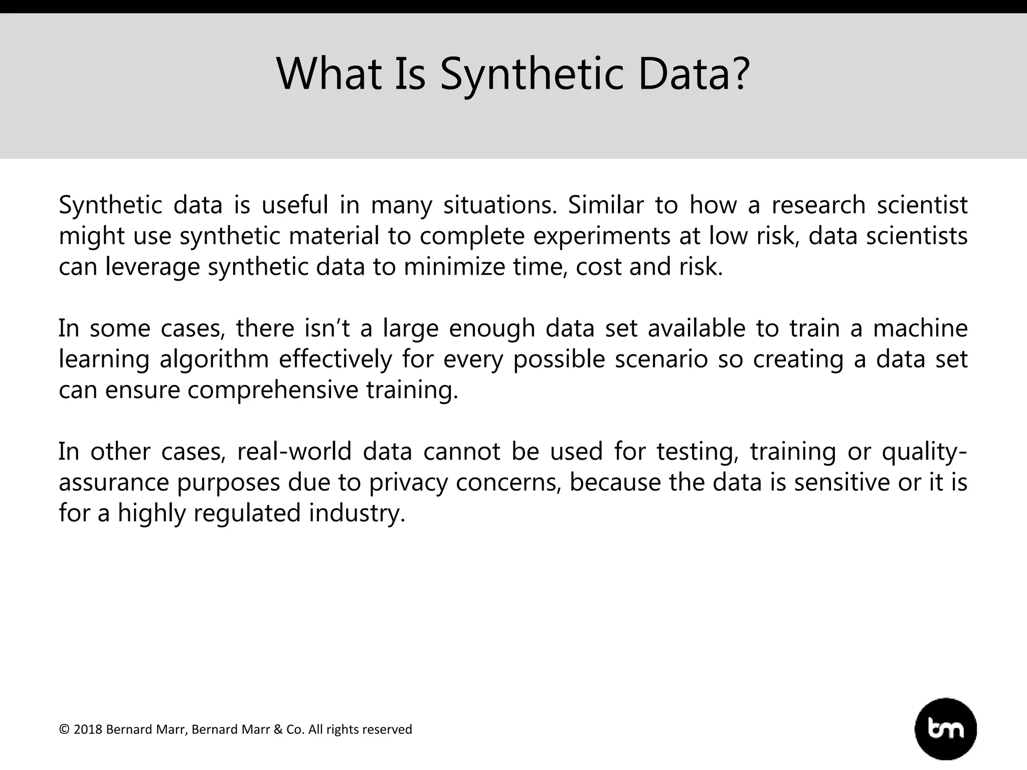 © 2018 Bernard Marr, Bernard Marr & Co. All rights reserved
What Is Synthetic Data?
Synthetic data is useful in many situations. Similar to how a research scientist
might use synthetic material to complete experiments at low risk, data scientists
can leverage synthetic data to minimize time, cost and risk.
In some cases, there isn’t a large enough data set available to train a machine
learning algorithm effectively for every possible scenario so creating a data set
can ensure comprehensive training.
In other cases, real-world data cannot be used for testing, training or quality-
assurance purposes due to privacy concerns, because the data is sensitive or it is
for a highly regulated industry.
 