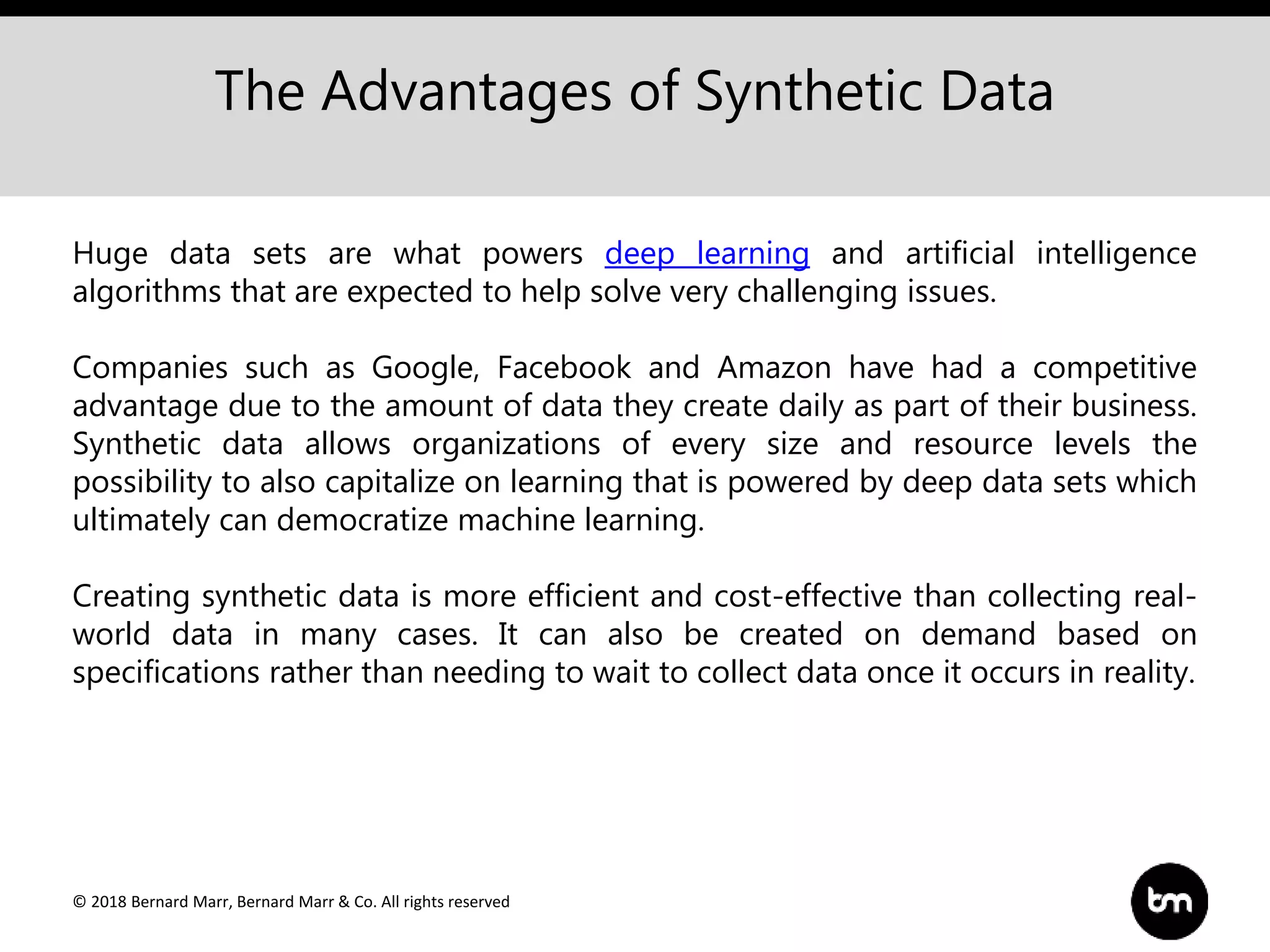 © 2018 Bernard Marr, Bernard Marr & Co. All rights reserved
The Advantages of Synthetic Data
Huge data sets are what powers deep learning and artificial intelligence
algorithms that are expected to help solve very challenging issues.
Companies such as Google, Facebook and Amazon have had a competitive
advantage due to the amount of data they create daily as part of their business.
Synthetic data allows organizations of every size and resource levels the
possibility to also capitalize on learning that is powered by deep data sets which
ultimately can democratize machine learning.
Creating synthetic data is more efficient and cost-effective than collecting real-
world data in many cases. It can also be created on demand based on
specifications rather than needing to wait to collect data once it occurs in reality.
 