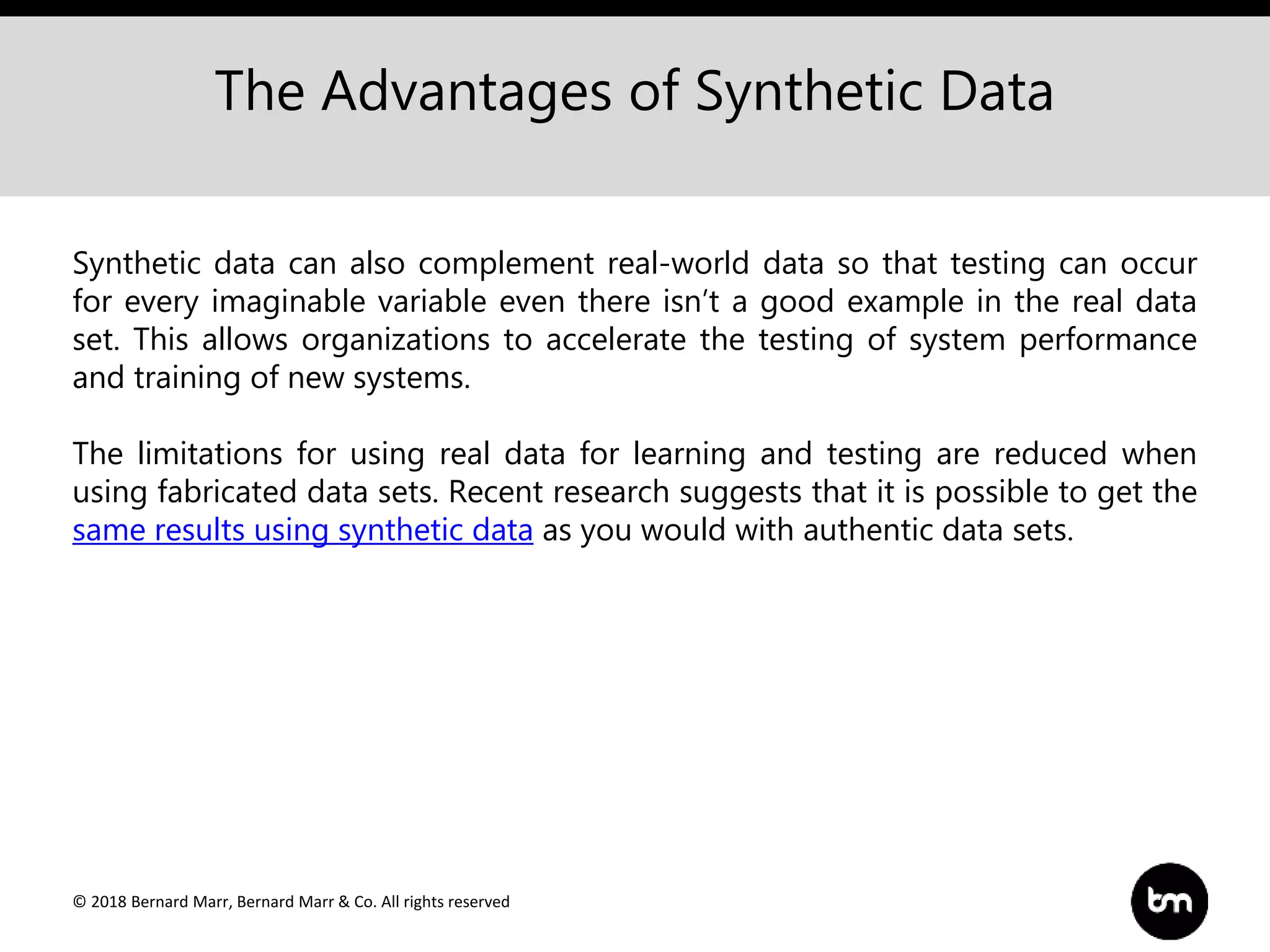© 2018 Bernard Marr, Bernard Marr & Co. All rights reserved
The Advantages of Synthetic Data
Synthetic data can also complement real-world data so that testing can occur
for every imaginable variable even there isn’t a good example in the real data
set. This allows organizations to accelerate the testing of system performance
and training of new systems.
The limitations for using real data for learning and testing are reduced when
using fabricated data sets. Recent research suggests that it is possible to get the
same results using synthetic data as you would with authentic data sets.
 